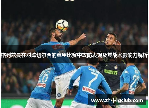 格列兹曼在对阵切尔西的意甲比赛中攻防表现及其战术影响力解析 格列兹曼在对阵切尔西的意甲比赛中攻防表现及其战术影响力解析
