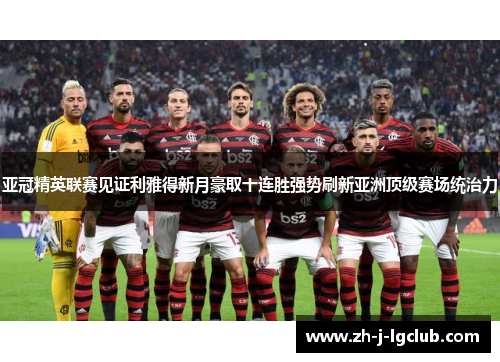 亚冠精英联赛见证利雅得新月豪取十连胜强势刷新亚洲顶级赛场统治力