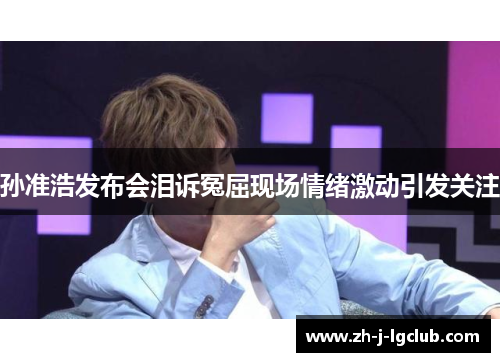 孙准浩发布会泪诉冤屈现场情绪激动引发关注