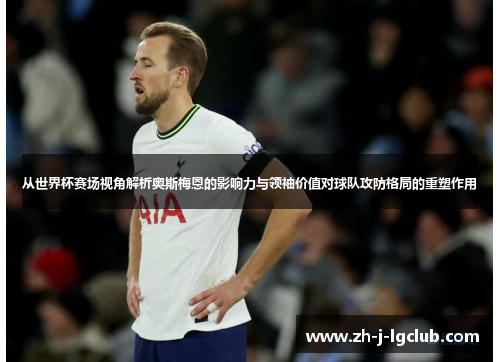 从世界杯赛场视角解析奥斯梅恩的影响力与领袖价值对球队攻防格局的重塑作用