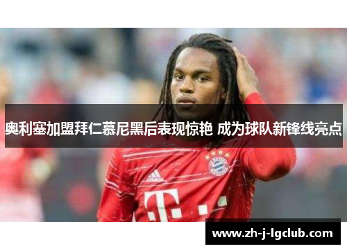 奥利塞加盟拜仁慕尼黑后表现惊艳 成为球队新锋线亮点 奥利塞加盟拜仁慕尼黑后表现惊艳 成为球队新锋线亮点