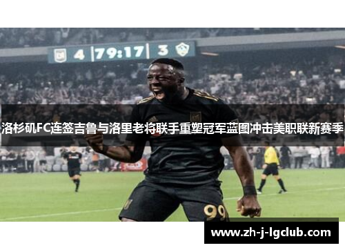 洛杉矶FC连签吉鲁与洛里老将联手重塑冠军蓝图冲击美职联新赛季