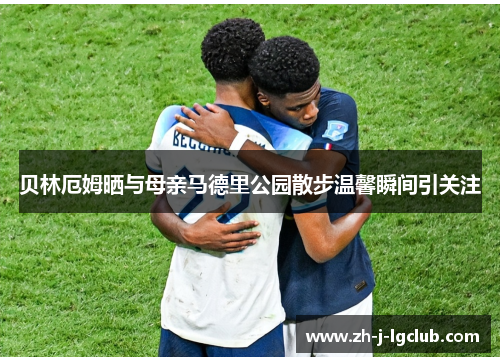 贝林厄姆晒与母亲马德里公园散步温馨瞬间引关注 贝林厄姆晒与母亲马德里公园散步温馨瞬间引关注